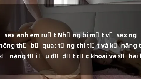 sex anh em ruột Những bí mật về sex người lớn mà bạn không thể bỏ qua: từng chi tiết và kỹ năng tối ưu để đạt cực khoái và sự hài lòng tối đa.