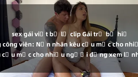 sex gái việt bị lộ clip Gái trẻ bị hiếp dâm bạo lực trong công viên: Nạn nhân kêu cứu mặc cho nhiều người đứng xem lạnh lùng