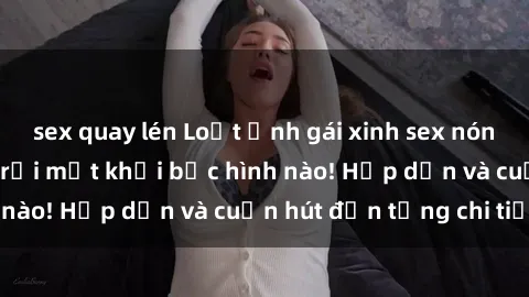sex quay lén Loạt ảnh gái xinh sex nóng bỏng, không thể rời mắt khỏi bức hình nào! Hấp dẫn và cuốn hút đến từng chi tiết.