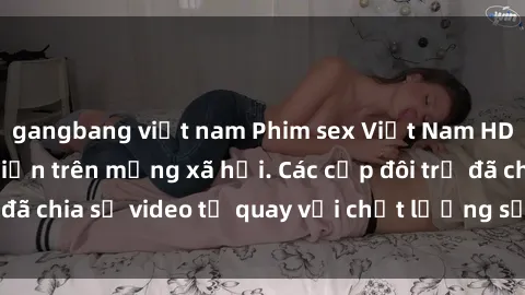 gangbang việt nam Phim sex Việt Nam HD ngày càng phổ biến trên mạng xã hội. Các cặp đôi trẻ đã chia sẻ video tự quay với chất lượng sắc nét, gợi cảm.