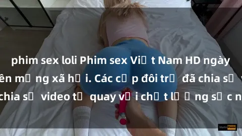 phim sex loli Phim sex Việt Nam HD ngày càng phổ biến trên mạng xã hội. Các cặp đôi trẻ đã chia sẻ video tự quay với chất lượng sắc nét, gợi cảm.