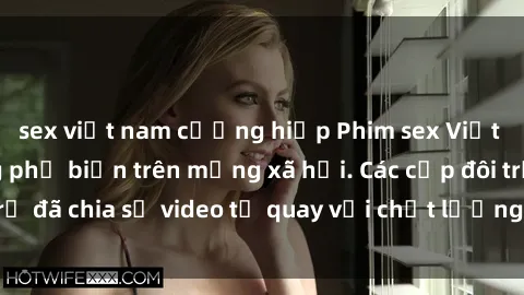 sex việt nam cưỡng hiếp Phim sex Việt Nam HD ngày càng phổ biến trên mạng xã hội. Các cặp đôi trẻ đã chia sẻ video tự quay với chất lượng sắc nét, gợi cảm.