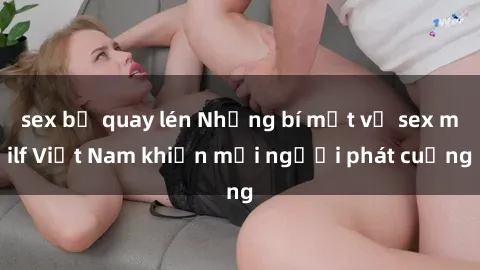 sex bị quay lén Những bí mật về sex milf Việt Nam khiến mọi người phát cuồng