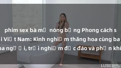 phim sex bà mẹ nóng bỏng Phong cách sex 3P độc đáo tại Việt Nam: Kinh nghiệm thăng hoa cùng ba người, trải nghiệm độc đáo và phấn khích không thể bỏ lỡ!