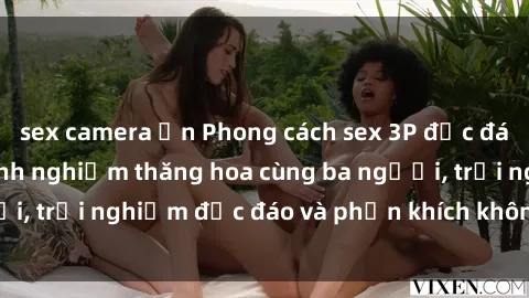 sex camera ẩn Phong cách sex 3P độc đáo tại Việt Nam: Kinh nghiệm thăng hoa cùng ba người, trải nghiệm độc đáo và phấn khích không thể bỏ lỡ!