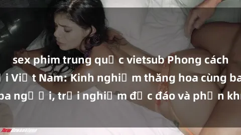 sex phim trung quốc vietsub Phong cách sex 3P độc đáo tại Việt Nam: Kinh nghiệm thăng hoa cùng ba người, trải nghiệm độc đáo và phấn khích không thể bỏ lỡ!