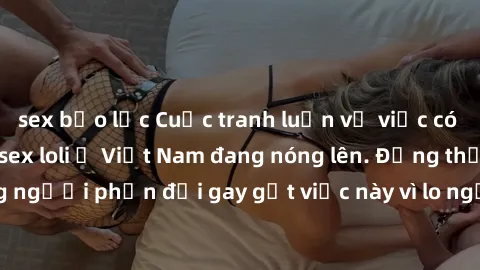 sex bạo lực Cuộc tranh luận về việc có nên hợp pháp hóa sex loli ở Việt Nam đang nóng lên. Đồng thời, cũng có những người phản đối gay gắt việc này vì lo ngại về tác động tiêu cực lên trẻ em và xã hội