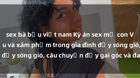 sex bà bầu việt nam Kỳ án sex mẹ con Việt Nam: Sự sở hữu và xâm phạm trong gia đình đầy sóng gió, câu chuyện đầy gai góc và đau lòng.