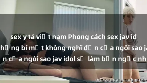 sex y tá việt nam Phong cách sex jav idol siêu hấp dẫn: Những bí mật không nghĩ đến của ngôi sao jav idol sẽ làm bạn ngạc nhiên!