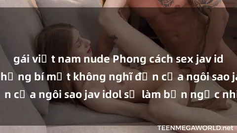 gái việt nam nude Phong cách sex jav idol siêu hấp dẫn: Những bí mật không nghĩ đến của ngôi sao jav idol sẽ làm bạn ngạc nhiên!
