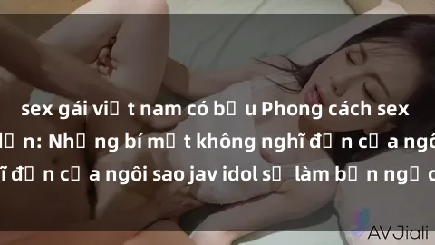 sex gái việt nam có bầu Phong cách sex jav idol siêu hấp dẫn: Những bí mật không nghĩ đến của ngôi sao jav idol sẽ làm bạn ngạc nhiên!
