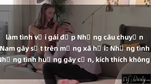 làm tình với gái đẹp Những câu chuyện sex sinh viên Việt Nam gây sốt trên mạng xã hội: Những tình huống gây cấn, kích thích không thể bỏ qua