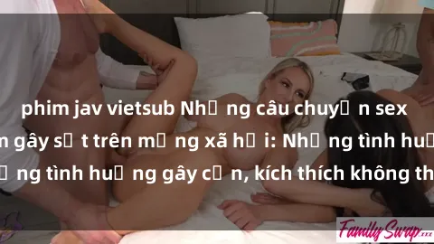 phim jav vietsub Những câu chuyện sex sinh viên Việt Nam gây sốt trên mạng xã hội: Những tình huống gây cấn, kích thích không thể bỏ qua