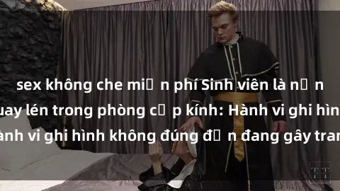 sex không che miễn phí Sinh viên là nạn nhân của video quay lén trong phòng cấp kính: Hành vi ghi hình không đúng đắn đang gây tranh cãi lớn