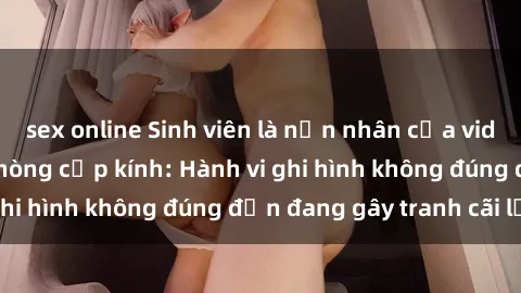 sex online Sinh viên là nạn nhân của video quay lén trong phòng cấp kính: Hành vi ghi hình không đúng đắn đang gây tranh cãi lớn