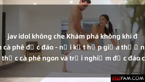 jav idol không che Khám phá không khí độc đáo tại sex quán cà phê độc đáo - nơi kết hợp giữa thưởng thức cà phê ngon và trải nghiệm độc đáo của không gian sex shop.