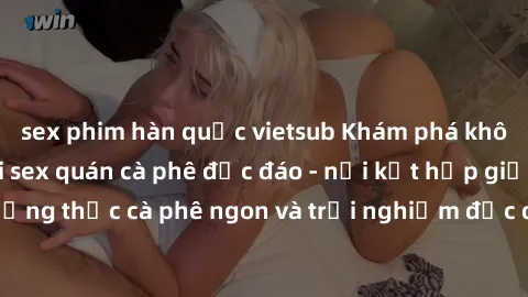 sex phim hàn quốc vietsub Khám phá không khí độc đáo tại sex quán cà phê độc đáo - nơi kết hợp giữa thưởng thức cà phê ngon và trải nghiệm độc đáo của không gian sex shop.