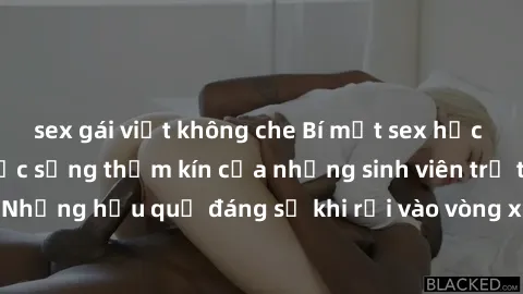 sex gái việt không che Bí mật sex học sinh không che: Cuộc sống thầm kín của những sinh viên trẻ trên trường. Những hậu quả đáng sợ khi rơi vào vòng xoáy của tình dục từ tuổi mới lớn.