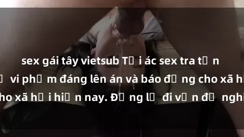 sex gái tây vietsub Tội ác sex tra tấn Việt Nam: những vụ vi phạm đáng lên án và báo động cho xã hội hiện nay. Đừng lờ đi vấn đề nghiêm trọng này!