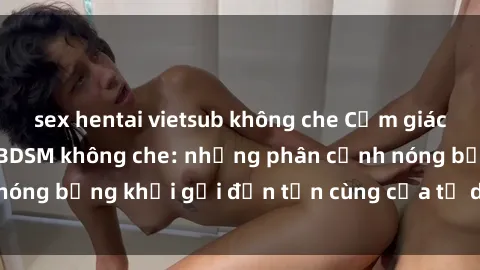 sex hentai vietsub không che Cảm giác mạnh mẽ với sex BDSM không che: những phân cảnh nóng bỏng khơi gợi đến tận cùng của tư duy và cơ thể.