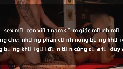 sex mẹ con việt nam Cảm giác mạnh mẽ với sex BDSM không che: những phân cảnh nóng bỏng khơi gợi đến tận cùng của tư duy và cơ thể.