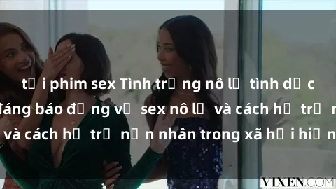 tải phim sex Tình trạng nô lệ tình dục: Những thực tế đáng báo động về sex nô lệ và cách hỗ trợ nạn nhân trong xã hội hiện nay