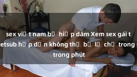 sex việt nam bị hiếp dâm Xem sex gái tây vietsub hấp dẫn không thể bỏ lỡ chỉ trong phút