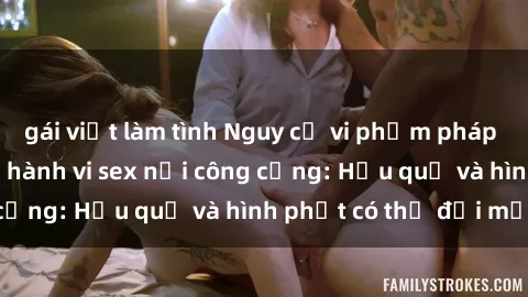 gái việt làm tình Nguy cơ vi phạm pháp luật khi thực hiện hành vi sex nơi công cộng: Hậu quả và hình phạt có thể đối mặt