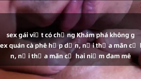 sex gái việt có chồng Khám phá không gian độc đáo tại sex quán cà phê hấp dẫn, nơi thỏa mãn cả hai niềm đam mê