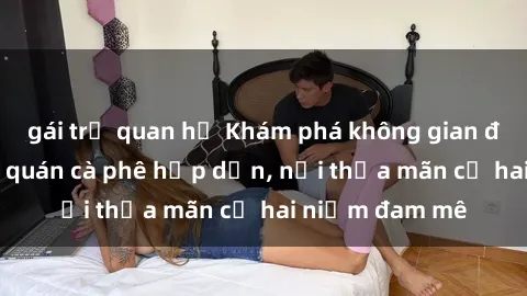 gái trẻ quan hệ Khám phá không gian độc đáo tại sex quán cà phê hấp dẫn, nơi thỏa mãn cả hai niềm đam mê