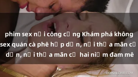 phim sex nơi công cộng Khám phá không gian độc đáo tại sex quán cà phê hấp dẫn, nơi thỏa mãn cả hai niềm đam mê