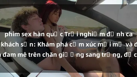 phim sex hàn quốc Trải nghiệm đỉnh cao tình yêu tại sex khách sạn: Khám phá cảm xúc mới mẻ và đam mê trên chăn giường sang trọng, độc đáo, không giới hạn.