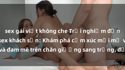 sex gái việt không che Trải nghiệm đỉnh cao tình yêu tại sex khách sạn: Khám phá cảm xúc mới mẻ và đam mê trên chăn giường sang trọng, độc đáo, không giới hạn.