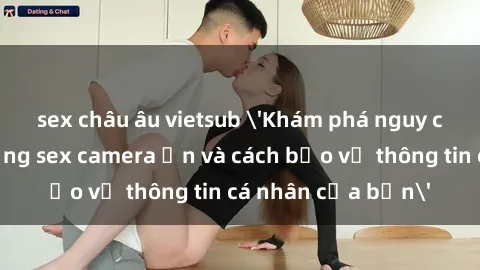 sex châu âu vietsub 'Khám phá nguy cơ của việc sử dụng sex camera ẩn và cách bảo vệ thông tin cá nhân của bạn'