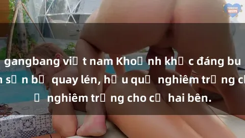 gangbang việt nam Khoảnh khắc đáng buồn: Sex khách sạn bị quay lén, hậu quả nghiêm trọng cho cả hai bên.