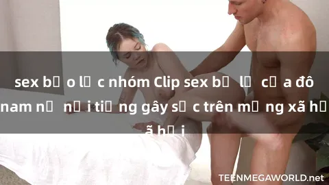 sex bạo lực nhóm Clip sex bị lộ của đôi nam nữ nổi tiếng gây sốc trên mạng xã hội