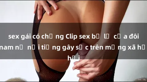 sex gái có chồng Clip sex bị lộ của đôi nam nữ nổi tiếng gây sốc trên mạng xã hội
