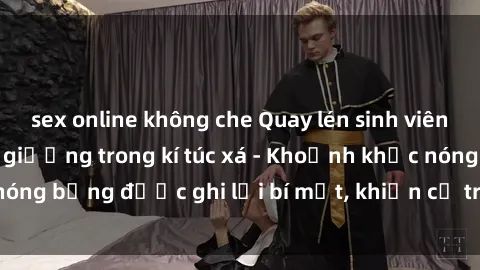 sex online không che Quay lén sinh viên làm tình ngay trên giường trong kí túc xá - Khoảnh khắc nóng bỏng được ghi lại bí mật, khiến cả trường học xôn xao.