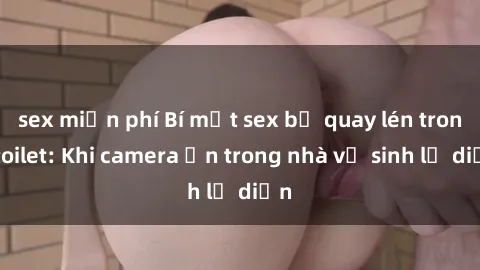 sex miễn phí Bí mật sex bị quay lén trong toilet: Khi camera ẩn trong nhà vệ sinh lộ diện