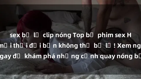 sex bị lộ clip nóng Top bộ phim sex Hàn Quốc hot nhất mọi thời đại bạn không thể bỏ lỡ! Xem ngay để khám phá những cảnh quay nóng bỏng, đầy nghẹt thở!