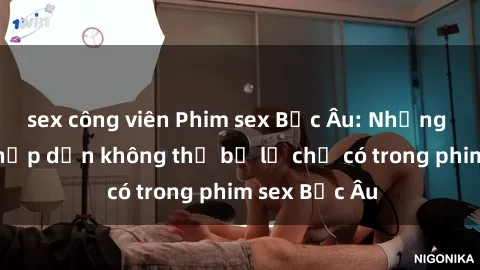 sex công viên Phim sex Bắc Âu: Những cảnh nóng hấp dẫn không thể bỏ lỡ chỉ có trong phim sex Bắc Âu