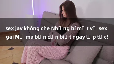 sex jav không che Những bí mật về sex gái Mỹ mà bạn cần biết ngay lập tức!