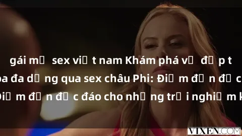 gái mỹ sex việt nam Khám phá vẻ đẹp tự nhiên và văn hóa đa dạng qua sex châu Phi: Điểm đến độc đáo cho những trải nghiệm khó quên