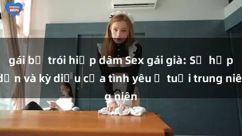 gái bị trói hiếp dâm Sex gái già: Sự hấp dẫn và kỳ diệu của tình yêu ở tuổi trung niên