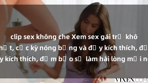 clip sex không che Xem sex gái trẻ không che hấp dẫn nhất, cực kỳ nóng bỏng và đầy kích thích, đảm bảo sẽ làm hài lòng mọi người!