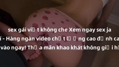 sex gái việt không che Xem ngay sex jav full HD miễn phí - Hàng ngàn video chất lượng cao đỉnh cao chỉ cần click vào ngay! Thỏa mãn khao khát không giới hạn, đón chờ những trải nghiệm mới lạ!