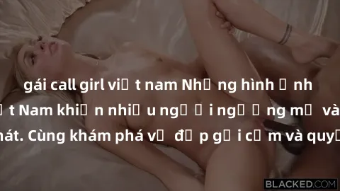gái call girl việt nam Những hình ảnh sex gái sinh viên Việt Nam khiến nhiều người ngưỡng mộ và thèm khát. Cùng khám phá vẻ đẹp gợi cảm và quyến rũ của những cô gái trẻ này.