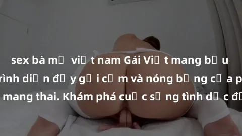 sex bà mẹ việt nam Gái Việt mang bầu và làm tình: Màn trình diễn đầy gợi cảm và nóng bỏng của phụ nữ mang thai. Khám phá cuộc sống tình dục đầy hấp dẫn và mới lạ của họ!