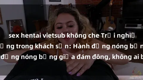 sex hentai vietsub không che Trải nghiệm sex sinh viên sôi động trong khách sạn: Hành động nóng bỏng giữa đám đông, không ai bị bỏ lỡ