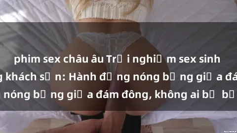 phim sex châu âu Trải nghiệm sex sinh viên sôi động trong khách sạn: Hành động nóng bỏng giữa đám đông, không ai bị bỏ lỡ